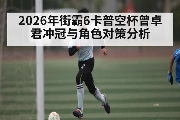 2026年街霸6卡普空杯曾卓君冲冠与角色对策分析 - kaiyun